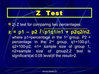 2) Z test for comparing two percentages:  z =  p1  – p2  /√ p1q1/n1  + p2q2/n2 .  where p1=percentage in the 1 st  group. P2 = percentage in the 2 nd  group, q1=100-p1, q2=100-p2, n1= sample size of group 1, n2=sample size of group2.Z test is significant(at 0.05 level)if the result>2. Z  Test 