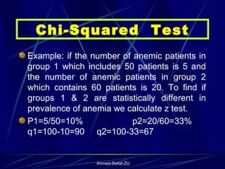 Example: if the number of anemic patients in group 1 which includes 50 patients is 5 and the number of anemic patients in group 2 which contains 60 patients is 20. To find if groups 1 & 2 are statistically different in prevalence of anemia we calculate z test. P1=5/50=10%  p2=20/60=33%  q1=100-10=90  q2=100-33=67 Chi-Squared  Test 