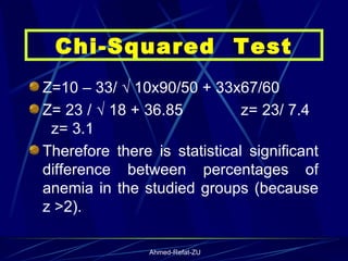 Z=10 – 33/ √ 10x90/50 + 33x67/60  Z= 23 / √ 18 + 36.85  z= 23/ 7.4  z= 3.1 Therefore there is statistical significant difference between percentages of anemia in the studied groups (because z >2). Chi-Squared  Test 