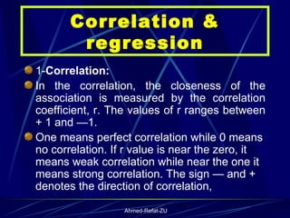 1- Correlation: In the correlation, the closeness of the association is measured by the correlation coefficient, r. The values of r ranges between + 1 and —1.  One means perfect correlation while 0 means no correlation. If r value is near the zero, it means weak correlation while near the one it means strong correlation. The sign — and + denotes the direction of correlation,  Correlation & regression 