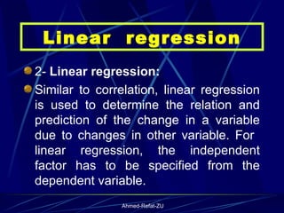 2-  Linear regression: Similar to correlation, linear regression is used to determine the relation and prediction of the change in a variable due to changes in other variable. For  linear regression, the independent factor has to be specified from the dependent variable.  Linear  regression 