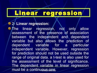 2-  Linear regression: The linear regression, not only allow assessment of the presence of association between the independent and dependent variable but also allows the prediction of dependent variable for a particular independent variable. However, regression for prediction should not be used outside the range of original data. a t-test is also used for the assessment of the level of significance. The dependent variable in linear regression must be a continuous one. Linear  regression 