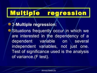 3- Multiple regression: Situations frequently occur in which we are interested in the dependency of a dependent variable on several independent variables, not just one. Test of significance used is the analysis of variance.(F test). Multiple  regression 