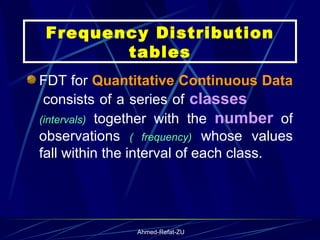 FDT for  Quantitative Continuous Data   consists of a series of  classes   (intervals)  together with the  number  of observations  ( frequency)  whose values fall within the interval of each class.  Frequency Distribution tables 