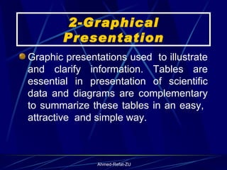2-Graphical Presentation Graphic presentations used  to illustrate and clarify information. Tables are essential in presentation of scientific data and diagrams are complementary to summarize these tables in an easy,  attractive  and simple way. 