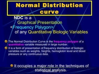 Normal Distribution curve NDC  is a  Graphical Presentation   < Frequency Polygon>  of any  Quantitative   Biologic   Variables The Normal Distribution Curve is the  frequency polygon  of a  quantitative  variable measured in large number.  It is a form of presentation of frequency distribution of biologic variables such as weights, heights, hemoglobin level and blood pressure or any continuous data.  It occupies a major role in the techniques of statistical analysis.  