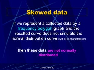 Skewed data If we represent a collected data by a  frequency polygon  graph and the resulted curve does not simulate the normal distribution curve  (with all its characteristics)  then these data  are not normally distributed  