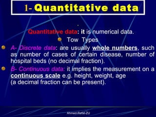     1-  Quantitative data .      Quantitative data : it  is numerical data. Tow  Types A- Discrete data : are usually  whole numbers , such as number of cases of certain disease, number of hospital beds (no decimal fraction). B- Continuous data:  it implies the measurement on a  continuous scale  e.g. height, weight, age  (a decimal fraction can be present ). 