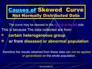 Causes of  Skewed  Curve Not Normally Distributed Data The curve may be skewed to the  right or to the left  side This is because The data collected are from: certain   heterogeneous group or from  diseased or abnormal population therefore the results obtained from these data can  not be applied or generalized  on the whole population.  
