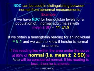 NDC  can be used in distinguishing between normal from abnormal measurements .  Example: If we have  NDC  for hemoglobin levels for a population of  normal  adult males with  mean ± SD  =  11  ±1.5 If we obtain a hemoglobin reading for an individual  = 8.1  and we want to know if he/she is normal  or anemic. If  this reading lies within the area under the curve at 95% of  normal (i.e. mean ±  2 SD) he  /she  will be considered normal. If his reading is less  then he is anemic. 