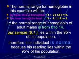 The normal range for hemoglobin in this example will be:  the higher level of hemoglobin :  11 +  2 ( 1.5 ) =14.   The lower hemoglobin level  11 –  2  ( 1.5 ) = 8. i.e the normal range of hemoglobin of adult males  is from 8 to 14.  our sample (8.1 )  lies within the 95% of his population. therefore this individual  is normal  because his reading lies within the 95% of his population. 