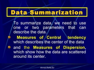 Data Summarization To summarize data, we need to use one or two parameters that can describe the data.  Measures of Central  tendency  which describes the center of the data  and  the  Measures of Dispersion ,  which show how the data are scattered around its center. 