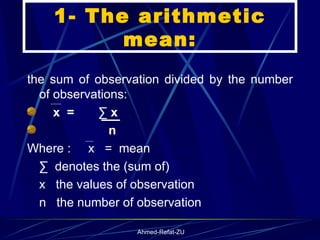 1- The arithmetic mean: the sum of observation divided by the number of observations: x  =  ∑ x  n Where :  x  =  mean ∑  denotes the (sum of) x  the values of observation  n  the number of observation 