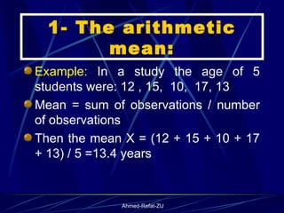 Example:  In a study the age of 5 students were: 12 , 15,  10,  17, 13 Mean = sum of observations / number of observations Then the mean X = (12 + 15 + 10 + 17 + 13) / 5 =13.4 years 1- The arithmetic mean: 