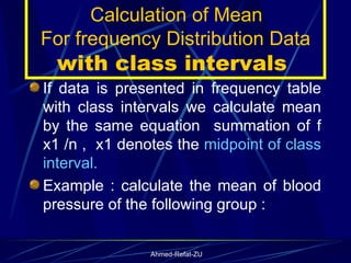 If data is presented in frequency table with class intervals we calculate mean by the same equation  summation of f x1 /n ,  x1 denotes the  midpoint of class interval.  Example : calculate the mean of blood pressure of the following group : Calculation of Mean  For frequency Distribution Data  with class intervals  
