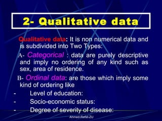 2- Qualitative data     Qualitative data :  It is non numerical data and is subdivided into Two Types:    A-  Categorical  : data are purely descriptive and imply no ordering of any kind such as sex, area of residence.    B-  Ordinal data : are those which imply some kind of ordering like  -           Level of education:  -           Socio-economic status:  -           Degree of severity of disease: 