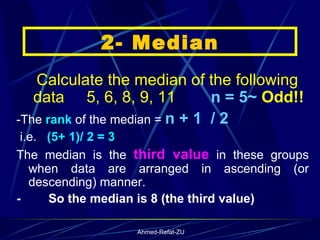     Calculate the median of the following data  5, 6, 8, 9, 11  n = 5~  Odd!! -The  rank  of the median =  n + 1  / 2 i.e.  (5+ 1)/ 2 = 3   The median is the  third value  in these groups when data are arranged in ascending (or descending) manner.  -           So the median is 8 (the third value) 2- Median 