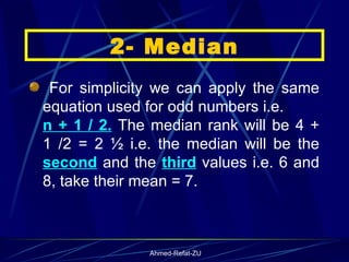 For simplicity we can apply the same equation used for odd numbers i.e.  n + 1 / 2.  The median rank will be 4 + 1 /2 = 2 ½ i.e. the median will be the  second  and the  third  values i.e. 6 and 8, take their mean = 7.  2- Median 