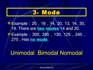 Example : 20 , 18 , 14, 20, 13, 14, 30, 19. There are  two   modes  14 and 20. Example : 300, 280 , 130, 125 , 240 , 270 . Has  no   mode . Unimodal  Bimodal Nomodal 3- Mode 