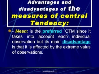 Advantages and disadvantages of  the  measures of central Tendency: -  Mean:  is the  preferred   CTM since it takes into account each individual observation but its main  disadvantage  is that it is affected by the extreme valus of observations. 