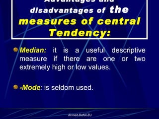 Median:  it is a useful descriptive measure if there are one or two extremely high or low values. -Mode :  is seldom used.   Advantages and disadvantages of  the  measures of central Tendency: 