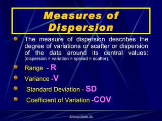 Measures of Dispersion The measure of dispersion describes the degree of variations or scatter or dispersion of the data around its central values:  (dispersion = variation = spread = scatter). Range  -  R Variance - V Standard Deviation -  SD Coefficient of Variation - COV 