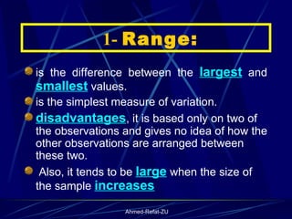    1-  Range: is the difference between the  largest  and  smallest  values.  is the simplest measure of variation. disadvantages , it is based only on two of the observations and gives no idea of how the other observations are arranged between these two. Also, it tends to be  large  when the size of the sample  increases   