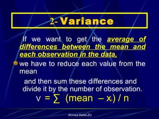 If we want to get the  average of differences between the mean and each observation in the data, we have to reduce each value from the mean  and then sum these differences and divide it by the number of observation. V  = ∑  (mean  – x i ) / n    2-  Variance 