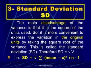 3- Standard Deviation  SD The main  disadvantage  of the variance is that it is the square of the units used. So, it is more convenient to express the variation in  the original units  by taking the square root of the variance. This is called the standard deviation (SD). Therefore SD = √ V  i.e.  SD  =   √   ∑   (mean  – x) 2   / n - 1 