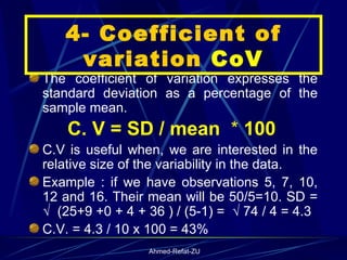 The coefficient of variation expresses the standard deviation as a percentage of the sample mean. C. V = SD / mean  *  100   C.V is useful when, we are interested in the relative size of the variability in the data.  Example : if we have observations 5, 7, 10, 12 and 16. Their mean will be 50/5=10. SD = √  (25+9 +0 + 4 + 36 ) / (5-1) =  √ 74 / 4 = 4.3 C.V. = 4.3 / 10 x 100 = 43% 4- Coefficient of variation  CoV 