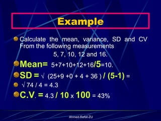 Example Calculate the mean, variance, SD and CV From the following measurements 5, 7, 10, 12 and 16.  Mean=   5+7+10+12+16 / 5 =10.  SD   =  √  (25+9 +0 + 4 + 36 )  / (5-1)  =  √  74 / 4 = 4.3 C.V .  =  4.3  / 10  x  100  = 43% 