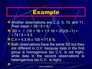 Another observations are 2, 2, 5, 10, and 11. Their mean = 30 / 5 = 6   SD =  √  (16 + 16 + 1 + 16 + 25)/(5 –1) =  √ 74 / 4 = 4.3  C.V = 4.3 /6 x 100 = 71.6 % Both observations have the same SD but they are different in C.V. because data in the first group is homogenous (so C.V. is not high), while data in the second observations is heterogenous (so C.V.  is high).   Example 
