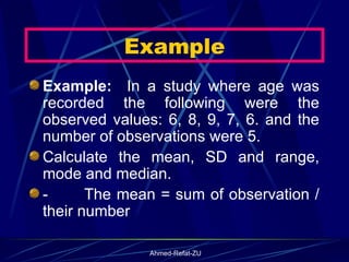 Example:  In a study where age was recorded the following were the observed values: 6, 8, 9, 7, 6. and the number of observations were 5. Calculate the mean, SD and range, mode and median. -           The mean = sum of observation / their number  Example 