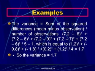 The variance = Sum of the squared differences (mean minus observation) / number of observations. (7.2 – 6) 2  + (7.2 – 8) 2  + (7.2 – 9) 2  + (7.2 – 7) 2  + (7.2 – 6) 2  / 5 – 1. which is equal to (1.2) 2  + (- 0.8) 2  + (- 1.8)  2  +(0.2) 2  + (1.2) 2  / 4 = 1.7  -  So the variance = 1.7 Examples 
