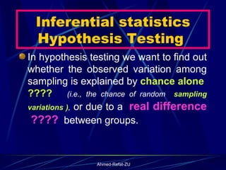 Inferential statistics Hypothesis Testing  In hypothesis testing we want to find out whether the observed variation among sampling is explained by  chance alone  ????   (i.e., the chance of random  sampling variations ) ,  or due to a  real difference  ????   between groups. 