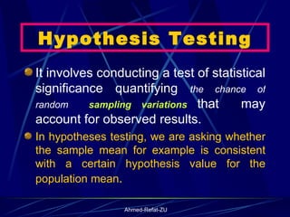 Hypothesis Testing It involves conducting a test of statistical significance quantifying  the chance of random  sampling variations  that  may account for observed results.  In hypotheses testing, we are asking whether the sample mean for example is consistent with a certain hypothesis value for the population mean .  