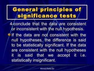 General principles of significance tests 4-conclude that the data are consistent or inconsistent with the null hypothesis. If the data are not consistent with the null hypotheses, the difference is said to be statistically significant. If the data are consistent with the null hypotheses it is said that we accept it i.e. statistically insignificant. 
