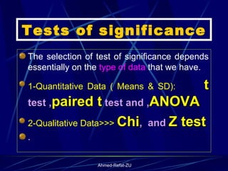 Tests of significance The selection of test of significance depends essentially on the  type of data  that we have. 1-Quantitative Data ( Means & SD):  t   test , paired t  test and , ANOVA 2-Qualitative Data>>>  Chi ,  and  Z test .  