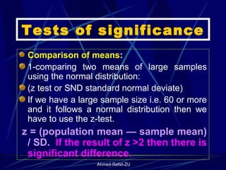 Tests of significance Comparison of means : 1-comparing two means of large samples using the normal distribution: (z test or SND standard normal deviate) If we have a large sample size i.e. 60 or more and it follows a normal distribution then we have to use the z-test.  z = (population mean — sample mean) / SD.  If the result of z >2 then there is significant difference.  