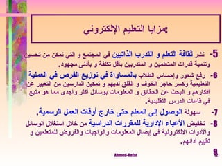 مزايا التعليم الإلكتروني : 5-     نشر  ثقافة التعلم و التدرب الذاتيين  في المجتمع و التي تمكن من تحسين وتنمية قدرات المتعلمين و المتدربين بأقل تكلفة و بأدنى مجهود . 6 -    رفع شعور وإحساس الطلاب  بالمساواة في توزيع الفرص في العملية  التعليمية وكسر حاجز الخوف و القلق لديهم و تمكين الدارسين من التعبير عن أفكارهم و البحث عن الحقائق و المعلومات بوسائل أكثر وأجدى مما هو متبع في قاعات الدرس التقليدية . 7 -       سهولة  الوصول إلى المعلم حتى خارج أوقات العمل الرسمية . 8 -    تخفيض  الأعباء الإدارية للمقررات الدراسية  من خلال استغلال الوسائل والأدوات الالكترونية في إيصال المعلومات والواجبات والفروض للمتعلمين و تقييم أدائهم . 9 