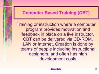 Computer Based Training (CBT) Training or instruction where a computer program provides motivation and feedback in place on a live instructor. CBT can be delivered via CD-ROM, LAN or Internet. Creation is done by teams of people including instructional designers, and often has high development costs 