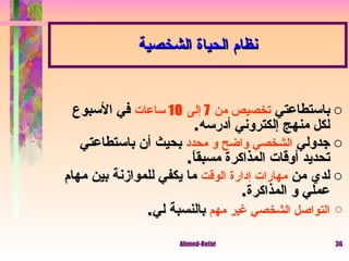 باستطاعتي  تخصيص من  7  إلى  10  ساعات  في الأسبوع لكل منهج إلكتروني أدرسه . جدولي  الشخصي واضح و محدد  بحيث أن باستطاعتي تحديد أوقات المذاكرة مسبقاً . لدي من  مهارات إدارة الوقت  ما يكفي للموازنة بين مهام عملي و المذاكرة .  التواصل الشخصي غير مهم  بالنسبة لي . نظام الحياة الشخصية 