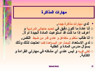لدي  مهارات مذاكرة جيده . أنا عادة ما أكون دقيق في  تحديد حاجاتي الدراسية  و أعرف إذا ما كنت قد استوعبت المادة الجيدة أم لا . أنا طالب  منظم و متفاعل و عندي قدر من ضبط   النفس . لدي الاستعداد  للبحث عن المساعدة كلما  احتجت لذلك وذلك بسؤال مدرس المادة و الطلبة  لغتي قويه  و ليس عندي أي مشكله في مهارتي القراءة و الكتابة . مهارات المذاكرة 