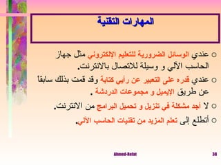 المهارات التقنية عندي  الوسائل الضرورية للتعليم الإلكتروني  مثل جهاز الحاسب الآلي و وسيلة للاتصال بالانترنت . عندي  قدره على التعبير عن رأيي كتابة  وقد قمت بذلك سابقاً عن طريق  الإيميل و مجموعات الدردشة   . لا  أجد مشكلة في تنزيل و تحميل البرامج  من الانترنت .  أتطلع إلى  تعلم المزيد من تقنيات الحاسب الآلي . 