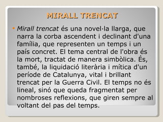 MIRALL TRENCAT Mirall trencat  és una novel·la llarga, que narra la corba ascendent i declinant d'una família, que representen un temps i un país concret. El tema central de l'obra és la mort, tractat de manera simbòlica. És, també, la liquidació literària i mítica d'un període de Catalunya, vital i brillant trencat per la Guerra Civil. El temps no és lineal, sinó que queda fragmentat per nombroses reflexions, que giren sempre al voltant del pas del temps.  