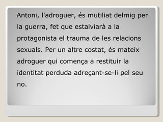 Antoni, l'adroguer, és mutiliat delmig per la guerra, fet que estalviarà a la protagonista el trauma de les relacions sexuals. Per un altre costat, és mateix adroguer qui comença a restituir la identitat perduda adreçant-se-li pel seu no. 