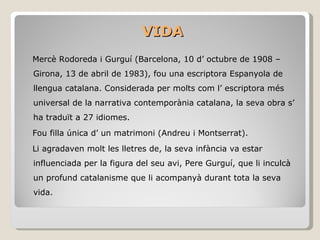 VIDA Mercè Rodoreda i Gurguí (Barcelona, 10 d’ octubre de 1908 – Girona, 13 de abril de 1983), fou una escriptora Espanyola de llengua catalana. Considerada per molts com l’ escriptora més universal de la narrativa contemporània catalana, la seva obra s’ ha traduït a 27 idiomes. Fou filla única d’ un matrimoni (Andreu i Montserrat). Li agradaven molt les lletres de, la seva infància va estar influenciada per la figura del seu avi, Pere Gurguí, que li inculcà un profund catalanisme que li acompanyà durant tota la seva vida.  