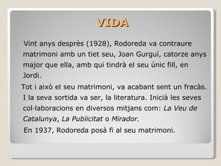VIDA Vint anys desprès (1928), Rodoreda va contraure matrimoni amb un tiet seu, Joan Gurguí, catorze anys major que ella, amb qui tindrà el seu únic fill, en Jordi.  Tot i això el seu matrimoni, va acabant sent un fracàs. I la seva sortida va ser, la literatura. Inicià les seves col·laboracions en diversos mitjans com:  La Veu de Catalunya ,  La Publicitat  o  Mirador.  En 1937, Rodoreda posà fi al seu matrimoni. 