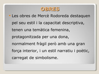 OBRES Les obres de Mercè Rodoreda destaquen pel seu estil i la capacitat descriptiva, tenen una temàtica femenina, protagonitzada per una dona, normalment fràgil però amb una gran força interior, i un estil narratiu i poètic, carregat de simbolisme. 
