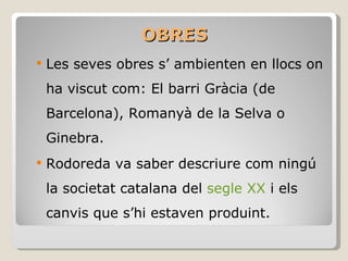OBRES Les seves obres s’ ambienten en llocs on ha viscut com: El barri Gràcia (de Barcelona), Romanyà de la Selva o Ginebra. Rodoreda va saber descriure com ningú la societat catalana del  segle XX  i els canvis que s’hi estaven produint. 